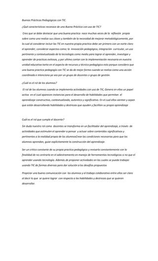 Buenas Prácticas Pedagógicas con TIC.

¿Qué características reconoce de una Buena Práctica con uso de TIC?

Creo que se debe destacar que una buena practica nace muchas veces de la reflexión propia
sobre como uno realiza sus clases y también de la necesidad de mejorar metodológicamente, por
la cual al considerar incluir las TIC en nuestra propia practica debe ser primero con un norte claro
el aprender, considerar aspectos como; la innovación pedagógica, integración curricular, un uso
pertinente y contextualizado de la tecnología como medio para lograr el aprender, investigar y
aprender de practicas exitosas, y por ultimo contar con la implementación necesaria en nuestra
unidad educativa tanto en el aspecto de recursos y técnico pedagógico esto porque considero que
una buena practica pedagogía con TIC se da de mejor forma cuando se realiza como una acción
coordinada e intenciona ya sea por un grupo de docentes o grupo de gestión.

¿Cuál es el rol de los alumnos?

El rol de los alumnos cuando se implementa actividades con uso de TIC, Genera en ellos un papel
activo en el cual aparecen instancias para el desarrollo de habilidades que permitan el
aprendizaje constructivo, contextualizado, autentico y significativo. En el cual ellos sientan y sepan
que están desarrollando habilidades y destrezas que ayuden y faciliten su propio aprendizaje




Cuál es el rol que cumple el docente?

Sin duda nuestro rol como docentes se transforma en un facilitador del aprendizaje, a través de
actividades que estimulen el aprender a pensar y actuar sobre contenidos significativos y
pertinentes a la realidad propia de los alumnosCrear las condiciones necesarias para que los
alumnos aprendan, guiar explícitamente la construcción del aprendizaje.

Ser un critico constante de su propia practica pedagógica y revisarla constantemente con la
finalidad de no centrarla en el adiestramiento en manejo de herramientas tecnológicas si no que el
aprender usando tecnología. Además de proponer actividades en las cuales se pueda trabajar
usando TIC de formas diversas para dar solución a los desafíos propuestos

Propiciar una buena comunicación con los alumnos y el trabajo colaborativo entre ellos ser claro
al decir lo que se quiere lograr con respecto a las habilidades y destrezas que se quieren
desarrollar.
 