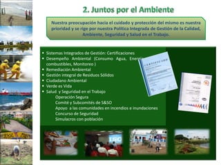 Nuestra preocupación hacia el cuidado y protección del mismo es nuestra
    prioridad y se rige por nuestra Política Integrada de Gestión de la Calidad,
                    Ambiente, Seguridad y Salud en el Trabajo.


 Sistemas Integrados de Gestión: Certificaciones
 Desempeño Ambiental (Consumo Agua, Energía eléctrica,
  combustibles, Monitoreo )
 Remediación Ambiental
 Gestión integral de Residuos Sólidos
 Ciudadano Ambiental
 Verde es Vida
 Salud y Seguridad en el Trabajo
       Operación Segura
       Comité y Subcomités de S&SO
       Apoyo a las comunidades en incendios e inundaciones
       Concurso de Seguridad
       Simulacros con población
 