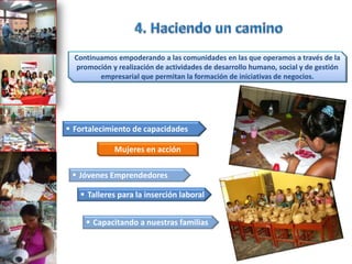 Continuamos empoderando a las comunidades en las que operamos a través de la
   promoción y realización de actividades de desarrollo humano, social y de gestión
         empresarial que permitan la formación de iniciativas de negocios.




 Fortalecimiento de capacidades

              Mujeres en acción

  Jóvenes Emprendedores

    Talleres para la inserción laboral


      Capacitando a nuestras familias
 