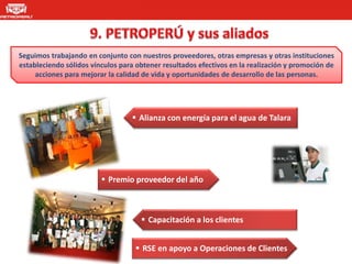 Seguimos trabajando en conjunto con nuestros proveedores, otras empresas y otras instituciones
estableciendo sólidos vínculos para obtener resultados efectivos en la realización y promoción de
     acciones para mejorar la calidad de vida y oportunidades de desarrollo de las personas.




                                   Alianza con energía para el agua de Talara




                          Premio proveedor del año



                                      Capacitación a los clientes


                                    RSE en apoyo a Operaciones de Clientes
 
