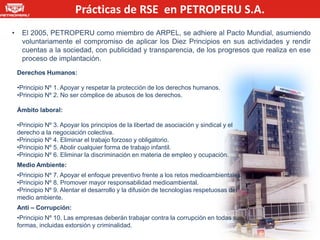 Prácticas de RSE en PETROPERU S.A.
•    El 2005, PETROPERU como miembro de ARPEL, se adhiere al Pacto Mundial, asumiendo
     voluntariamente el compromiso de aplicar los Diez Principios en sus actividades y rendir
     cuentas a la sociedad, con publicidad y transparencia, de los progresos que realiza en ese
     proceso de implantación.
    Derechos Humanos:

    •Principio Nº 1. Apoyar y respetar la protección de los derechos humanos.
    •Principio Nº 2. No ser cómplice de abusos de los derechos.

    Ámbito laboral:

    •Principio Nº 3. Apoyar los principios de la libertad de asociación y sindical y el
    derecho a la negociación colectiva.
    •Principio Nº 4. Eliminar el trabajo forzoso y obligatorio.
    •Principio Nº 5. Abolir cualquier forma de trabajo infantil.
    •Principio Nº 6. Eliminar la discriminación en materia de empleo y ocupación.
    Medio Ambiente:
    •Principio Nº 7. Apoyar el enfoque preventivo frente a los retos medioambientales.
    •Principio Nº 8. Promover mayor responsabilidad medioambiental.
    •Principio Nº 9. Alentar el desarrollo y la difusión de tecnologías respetuosas del
    medio ambiente.
    Anti – Corrupción:
    •Principio Nº 10. Las empresas deberán trabajar contra la corrupción en todas sus
    formas, incluidas extorsión y criminalidad.
 