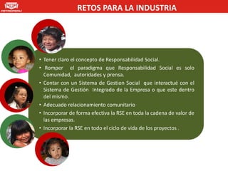 RETOS PARA LA INDUSTRIA




• Tener claro el concepto de Responsabilidad Social.
• Romper el paradigma que Responsabilidad Social es solo
  Comunidad, autoridades y prensa.
• Contar con un Sistema de Gestion Social que interactué con el
  Sistema de Gestión Integrado de la Empresa o que este dentro
  del mismo.
• Adecuado relacionamiento comunitario
• Incorporar de forma efectiva la RSE en toda la cadena de valor de
  las empresas.
• Incorporar la RSE en todo el ciclo de vida de los proyectos .
 