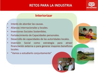 RETOS PARA LA INDUSTRIA

                        Interiorizar

• Interés de abordar las causas.
• Alianzas internacionales y locales.
• Inversiones Sociales Sostenibles.
• Fortalecimiento de Capacidades personales.
• Desarrollo de capacidades de las autoridades locales.
• Inversión Social como estrategia para atraer
  financiación externa o para generar mayores beneficios
  locales.
• “Vamos a estudiarlo conjuntamente”
 