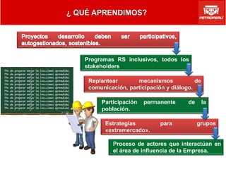 Programas RS inclusivos, todos los
stakeholders

 Replantear       mecanismos            de
 comunicación, participación y diálogo.

     Participación   permanente      de      la
     población.

       Estrategias         para           grupos
       «extramercado».

         Proceso de actores que interactúan en
         el área de influencia de la Empresa.
 