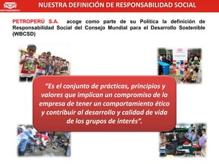 NUESTRA DEFINICIÓN DE RESPONSABILIDAD SOCIAL

PETROPERÚ S.A.     acoge como parte de su Política la definición de
Responsabilidad Social del Consejo Mundial para el Desarrollo Sostenible
(WBCSD)




           “Es el conjunto de prácticas, principios y
          valores que implican un compromiso de la
         empresa de tener un comportamiento ético
          y contribuir al desarrollo y calidad de vida
                   de los grupos de interés”.
 