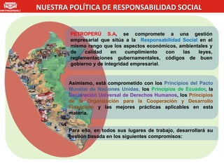NUESTRA POLÍTICA DE RESPONSABILIDAD SOCIAL


        PETROPERÚ S.A, se compromete a una gestión
        empresarial que sitúa a la Responsabilidad Social en el
        mismo rango que los aspectos económicos, ambientales y
        de    calidad    en    cumplimiento   con  las   leyes,
        reglamentaciones gubernamentales, códigos de buen
        gobierno y de integridad empresarial.


        Asimismo, está comprometido con los Principios del Pacto
        Mundial de Naciones Unidas, los Principios de Ecuador, la
        Declaración Universal de Derechos Humanos, los Principios
        de la Organización para la Cooperación y Desarrollo
        Financiero y las mejores prácticas aplicables en esta
        materia.


        Para ello, en todos sus lugares de trabajo, desarrollará su
        gestión basada en los siguientes compromisos:
 