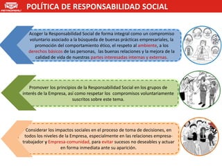 POLÍTICA DE RESPONSABILIDAD SOCIAL


  Acoger la Responsabilidad Social de forma integral como un compromiso
  voluntario asociado a la búsqueda de buenas prácticas empresariales, la
     promoción del comportamiento ético, el respeto al ambiente, a los
  derechos básicos de las personas, las buenas relaciones y la mejora de la
     calidad de vida de nuestras partes interesadas internas y externas.




    Promover los principios de la Responsabilidad Social en los grupos de
interés de la Empresa, así como respetar los compromisos voluntariamente
                         suscritos sobre este tema.




  Considerar los impactos sociales en el proceso de toma de decisiones, en
 todos los niveles de la Empresa, especialmente en las relaciones empresa-
trabajador y Empresa-comunidad, para evitar sucesos no deseables y actuar
                    en forma inmediata ante su aparición.
 