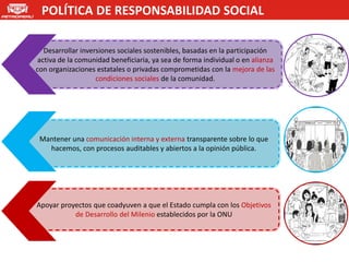POLÍTICA DE RESPONSABILIDAD SOCIAL

   Desarrollar inversiones sociales sostenibles, basadas en la participación
 activa de la comunidad beneficiaria, ya sea de forma individual o en alianza
con organizaciones estatales o privadas comprometidas con la mejora de las
                    condiciones sociales de la comunidad.




 Mantener una comunicación interna y externa transparente sobre lo que
   hacemos, con procesos auditables y abiertos a la opinión pública.




Apoyar proyectos que coadyuven a que el Estado cumpla con los Objetivos
           de Desarrollo del Milenio establecidos por la ONU
 