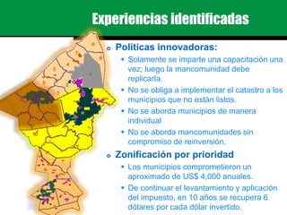 Experiencias identificadas
 Políticas innovadoras:
 Solamente se imparte una capacitación una
vez; luego la mancomunidad debe
replicarla.
 No se obliga a implementar el catastro a los
municipios que no están listos.
 No se aborda municipios de manera
individual
 No se aborda mancomunidades sin
compromiso de reinversión.
 Zonificación por prioridad
 Los municipios comprometieron un
aproximado de US$ 4,000 anuales.
 De continuar el levantamiento y aplicación
del impuesto, en 10 años se recupera 6
dólares por cada dólar invertido.
9
3
4
7
5
1
8
26
 
