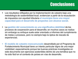 Conclusiones
 Los resultados reflejados por la implementación de catastro bajo una
metodología de sostenibilidad local, evidencian a partir de la recaudación
de impuestos con equidad tributaria el municipio tiene una mayor
capacidad para el desarrollo de proyectos con alcance social.
 La gestión del conocimiento es una significativa debilidad de los
procesos de cooperación para el desarrollo; en muchos casos se realiza
sin embargo su enfoque suele estar orientado a informes del cumplimiento
de metas o procesos, pero no siempre bajo la óptica de rescate de
experiencias.
 El modelo de catastro mancomunado desarrollado por el Programa de
Fortalecimiento Municipal tiene un interés particular digno de una mejor
visibilidad; especialmente porque las buenas prácticas investigadas en
este documento son ejercicios sostenibles dentro de una temática que no
ha sido fácil en el contexto de países en vías de desarrollo.
 