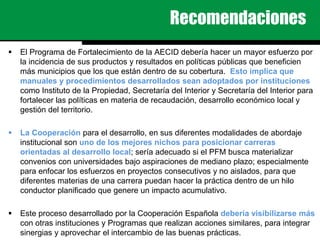 Recomendaciones
 El Programa de Fortalecimiento de la AECID debería hacer un mayor esfuerzo por
la incidencia de sus productos y resultados en políticas públicas que beneficien
más municipios que los que están dentro de su cobertura. Esto implica que
manuales y procedimientos desarrollados sean adoptados por instituciones
como Instituto de la Propiedad, Secretaría del Interior y Secretaría del Interior para
fortalecer las políticas en materia de recaudación, desarrollo económico local y
gestión del territorio.
 La Cooperación para el desarrollo, en sus diferentes modalidades de abordaje
institucional son uno de los mejores nichos para posicionar carreras
orientadas al desarrollo local; sería adecuado si el PFM busca materializar
convenios con universidades bajo aspiraciones de mediano plazo; especialmente
para enfocar los esfuerzos en proyectos consecutivos y no aislados, para que
diferentes materias de una carrera puedan hacer la práctica dentro de un hilo
conductor planificado que genere un impacto acumulativo.
 Este proceso desarrollado por la Cooperación Española debería visibilizarse más
con otras instituciones y Programas que realizan acciones similares, para integrar
sinergias y aprovechar el intercambio de las buenas prácticas.
 