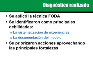 Diagnóstico realizado
 Se aplicó la técnica FODA
 Se identificaron como principales
debilidades:
 La sistematización de experiencias
 La documentación del modelo
 Se priorizaron acciones aprovechando
las principales fortalezas
 
