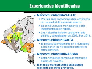 Experiencias identificadas
 Mancomunidad MAVAQUI:
 Por tres años consecutivos han continuado
sin necesidad de asistencia externa.
 Se sumó un nuevo municipio y lo están
implementando en réplica.
 Los 4 alcaldes hicieron catastro en año
político y se reeligieron en 2009, 3 en 2013.
 Mancomunidad HIGUITO
 El proceso se implementó en 4 municipios,
ahora tienen los 13 haciendo catastro de
forma continua.
 Mancomunidad MUNASBAR
 Están vendiendo servicios de mensura a
empresas privadas
 El modelo mancomunado está siendo
replicado por otros proyectos.
 
