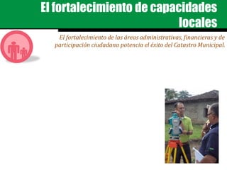 El fortalecimiento de capacidades
locales
El fortalecimiento de las áreas administrativas, financieras y de
participación ciudadana potencia el éxito del Catastro Municipal.
 