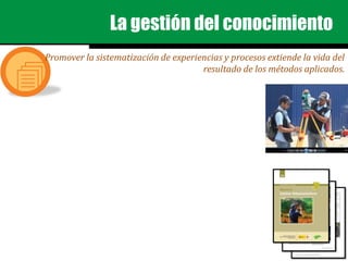 La gestión del conocimiento
Promover la sistematización de experiencias y procesos extiende la vida del
resultado de los métodos aplicados.
 