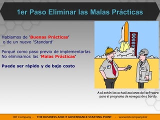 Primer Paso: Eliminar las Malas Prácticas


Hablamos de ‘Buenas Prácticas’
o de un nuevo ‘Standard’

Porqué como paso previo de implementarlas
No eliminamos las ‘Malas Prácticas’

Puede ser rápido y de bajo costo




                                            Acá están las actualizaciones del software
                                             para el programa de navegación a bordo.
 