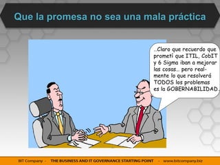 Que la promesa no sea una mala práctica


                            …Claro que recuerdo que
                            prometí que ITIL, CobIT
                            y 6 Sigma iban a mejorar
                            las cosas… pero real-
                            mente lo que resolverá
                            TODOS los problemas
                            es la GOBERNABILIDAD…
 