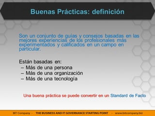 Buenas Prácticas: definición


Son un conjunto de guías y consejos basadas en las
mejores experiencias de los profesionales más
experimentados y calificados en un campo en
particular.

Están basadas   en:
 – Más de una   persona
 – Más de una   organización
 – Más de una   tecnología


 Una buena práctica se puede convertir en un Standard de Facto
 
