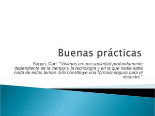 Sagan, Carl: "Vivimos en una sociedad profundamente
dependiente de la ciencia y la tecnología y en la que nadie sabe
nada de estos temas. Ello constituye una fórmula segura para el
desastre."
 