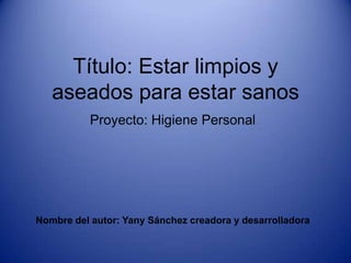 Título: Estar limpios y
aseados para estar sanos
Proyecto: Higiene Personal
Nombre del autor: Yany Sánchez creadora y desarrolladora
 