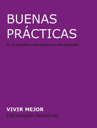 BUENAS
PRÁCTICAS

En la atención a personas con discapacidad
Esta Guía sobre Estrategias Reactivas se enmarca en el Proyecto Vivir
Mejor, promovido por la Diputación Foral de Álava con la finalidad
principal de contribuir a orientar a los servicios hacia un modelo de
atención centrado en mejorar la calidad de vida de las personas a las
que atienden.

BUENAS
PRÁCTICAS

En la atención a personas con discapacidad

Este modelo de atención se articula en torno a la paulatina
incorporación, en los diferentes servicios, de los enfoques, conceptos y
pautas de atención más avanzadas:

•
•
•
•

Paradigma y Modelo de Apoyos.
Planificación Centrada en la Persona.
Concepto y dimensiones de Calidad de Vida.
Apoyo Conductual Positivo.

Esta nueva visión conlleva el reto de adaptar las pautas de trabajo de
quienes, como profesionales, intervienen en la atención a las personas
con discapacidad, tanto cuando su función se centra en la planificación
y en la intervención técnica, como cuando consiste en la organización,
el funcionamiento y la atención cotidiana en los servicios. Implica así
mismo, necesariamente, un cambio en las actitudes de todas las
personas involucradas: sin duda, las de las y los profesionales, pero
también las de las propias personas usuarias y sus familiares. Implica,
en definitiva, un esfuerzo conjunto por vencer una natural resistencia al
cambio.

Confiamos en que esta Guía de Buenas Prácticas, como el conjunto de
los materiales formativos elaborados y consensuados en el marco del
Proyecto Vivir Mejor, contribuya a ello.

VIVIR MEJOR
Estrategias Reactivas

 