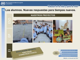 Madrid, a 2 de abril de 2014
CPC Compañía de María de Logroño
La Enseñanza
“Educar en la vida y para la vida”“Educar en la vida y para la vida”
NUESTROS PROYECTOS
5. Los alumnos. Nuevas respuestas para tiempos nuevos.ESOEPEI
 