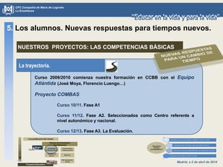 Madrid, a 2 de abril de 2014
CPC Compañía de María de Logroño
La Enseñanza
“Educar en la vida y para la vida”“Educar en la vida y para la vida”
5. Los alumnos. Nuevas respuestas para tiempos nuevos.
NUESTROS PROYECTOS: LAS COMPETENCIAS BÁSICAS
La trayectoria.
Curso 2009/2010 comienza nuestra formación en CCBB con el Equipo
Atlántida (José Moya, Florencio Luengo…)
Proyecto COMBAS
Curso 10/11. Fase A1
Curso 11/12. Fase A2. Seleccionados como Centro referente a
nivel autonómico y nacional.
Curso 12/13. Fase A3. La Evaluación.
 