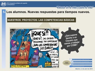 Madrid, a 2 de abril de 2014
CPC Compañía de María de Logroño
La Enseñanza
“Educar en la vida y para la vida”“Educar en la vida y para la vida”
5. Los alumnos. Nuevas respuestas para tiempos nuevos.
NUESTROS PROYECTOS: LAS COMPETENCIAS BÁSICAS
 