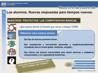 Madrid, a 2 de abril de 2014
CPC Compañía de María de Logroño
La Enseñanza
“Educar en la vida y para la vida”“Educar en la vida y para la vida”
¿Qué supone decirle al Claustro que vamos a trabajar CCBB?
- Qué tipo de alumnos queremos formar…
- Qué competencias y herramientas personales y académico/profesionales
necesitarán ante un mundo global, cambiante, complejo…
- Qué valores nos parecen irrenunciables para educar personas y ciudadanos
comprometidos y con capacidad de transformar…
5. Los alumnos. Nuevas respuestas para tiempos nuevos.
NUESTROS PROYECTOS: LAS COMPETENCIAS BÁSICAS
Reflexionar sobre nuestros alumnos
 