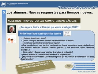 Madrid, a 2 de abril de 2014
CPC Compañía de María de Logroño
La Enseñanza
“Educar en la vida y para la vida”“Educar en la vida y para la vida”
¿Qué supone decirle al Claustro que vamos a trabajar CCBB?
5. Los alumnos. Nuevas respuestas para tiempos nuevos.
NUESTROS PROYECTOS: LAS COMPETENCIAS BÁSICAS
Reflexionar sobre nuestra práctica docente
- ¿Conozco el currículo a fondo?
- ¿Puedo conseguir resultados distintos haciendo siempre lo mismo?
- ¿Cómo hacer significativa la materia que imparto?
- ¿Soy consciente con cada ejercicio o actividad qué tipo de pensamiento estoy trabajando con
mis alumnos (reflexivo, analítico, creativo, práctico…), qué resultados quiero realmente
alcanzar…?
-¿Cómo evalúo? ¿Debo preparar otro tipo de pruebas de evaluación?
- ¿Evalúo teniendo en cuenta los indicadores de mi programación?
- ¿Es posible diseñar Unidades Didácticas Integradas que me permitan la coordinación con otros
Departamentos?
 