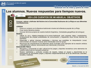 Madrid, a 2 de abril de 2014
CPC Compañía de María de Logroño
La Enseñanza
“Educar en la vida y para la vida”“Educar en la vida y para la vida”
5. Los alumnos. Nuevas respuestas para tiempos nuevos.ESOEPEI
UDI LOS CUENTOS DE MI ABUELA. OBJETIVOS.
Un problema de relevancia social.
Conocer, valorar y disfrutar del folclore de la Comunidad Autónoma de La Rioja en sus diferentes
manifestaciones.
LENGUA
 Entrar en contacto con la literatura tradicional a través de la literatura popular de La Rioja.
 Crear textos literarios propios.
 Conocer términos propios de nuestra tradición lingüística. (Variedades geográficas de la lengua)
MÚSICA
 Utilizar la voz y objetos presentes en la cocina tradicional, para expresar ideas y sentimientos,
enriqueciendo las propias posibilidades de comunicación y respetando otras formas distintas de
expresión.
 Desarrollar y aplicar diversas habilidades y técnicas que posibiliten la interpretación (vocal,
instrumental) y la creación musical, tanto individuales como en grupo.
 Reconocer las características de diferentes obras musicales como ejemplos de la creación artística
y del patrimonio cultural, reconociendo sus intenciones y funciones.
EDUCACIÓN FÍSICA
 Recuperar y comprender el valor cultural de los juegos y deportes recreativos como elementos de
nuestra cultura que es necesario preservar.
 Mostrar habilidades y actitudes sociales de respeto, trabajo en equipo y deportividad en la
participación en actividades juegos y deportes independientemente de le las diferencias culturales,
sociales y habilidad.
 