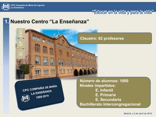 Madrid, a 2 de abril de 2014
CPC Compañía de María de Logroño
La Enseñanza
“Educar en la vida y para la vida”“Educar en la vida y para la vida”
1. Nuestro Centro “La Enseñanza”
Claustro: 62 profesores
Número de alumnos: 1000
Niveles impartidos:
E. Infantil
E. Primaria
E. Secundaria
Bachillerato Intercongregacional
ESOEPEI
 