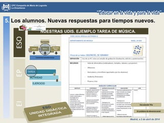 Madrid, a 2 de abril de 2014
CPC Compañía de María de Logroño
La Enseñanza
“Educar en la vida y para la vida”“Educar en la vida y para la vida”
5. Los alumnos. Nuevas respuestas para tiempos nuevos.ESOEPEI
NUESTRAS UDIS. EJEMPLO TAREA DE MÚSICA.
Un problema de relevancia social.
TAREA
ACTIVIDAD
EJERCICIO
Una solución TICs
 