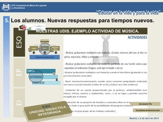 Madrid, a 2 de abril de 2014
CPC Compañía de María de Logroño
La Enseñanza
“Educar en la vida y para la vida”“Educar en la vida y para la vida”
5. Los alumnos. Nuevas respuestas para tiempos nuevos.ESOEPEI
NUESTRAS UDIS. EJEMPLO ACTIVIDAD DE MÚSICA.
TAREA
ACTIVIDAD
EJERCICIO
Un problema de relevancia social.
Una solución TICs
 