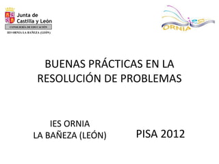 BUENAS PRÁCTICAS EN LA
RESOLUCIÓN DE PROBLEMAS
PISA 2012
IES ORNIA
LA BAÑEZA (LEÓN)
Junta de
Castilla y León
CONSEJERÍA DE EDUCACIÓN
DIRECCIÓN PROVINCIAL DE LEÓN
ÁREA DE INSPECCIÓN
IES ORNIA LA BAÑEZA (LEÓN)
 