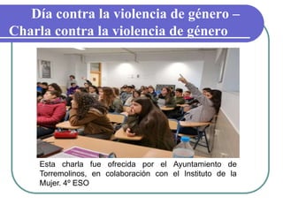 Día contra la violencia de género –
Charla contra la violencia de género
Esta charla fue ofrecida por el Ayuntamiento de
Torremolinos, en colaboración con el Instituto de la
Mujer. 4º ESO
 