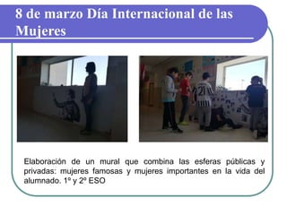 8 de marzo Día Internacional de las
Mujeres
Elaboración de un mural que combina las esferas públicas y
privadas: mujeres famosas y mujeres importantes en la vida del
alumnado. 1º y 2º ESO
 