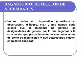 DAGNÓSTICO: DETECCIÓN DE
NECESIDADES
 Hemos hecho un diagnóstico (cuestionarios,
observación, diálogos, etc.) y nos hemos dado
cuenta que el alumnado no percibe las
desigualdades de género, por lo que llegamos a la
conclusión, que probablemente no son conscientes
de cómo se manifiestan y qué estereotipos existen
en nuestra sociedad.
 