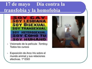 17 de mayo Día contra la
transfobia y la homofobia
- Visionado de la película: Tomboy.
Todos los cursos
- Exposición de Arco Iris sobre el
mundo animal y sus relaciones
afectivas. 1º ESO
 
