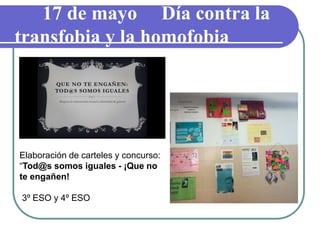 17 de mayo Día contra la
transfobia y la homofobia
Elaboración de carteles y concurso:
“Tod@s somos iguales - ¡Que no
te engañen!
3º ESO y 4º ESO
 