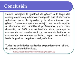 Conclusión
Hemos trabajado la igualdad de género a lo largo del
curso y creemos que hemos conseguido que el alumnado
reflexione sobre la igualdad y la discriminación por
género. Esperamos que este trabajo, que no solo implica
al alumnado, sino también al profesorado, y con mas
distancia, al PAS, y a las familias, sirva, para que la
convivencia en nuestro centro,y, en sentido limitado, la
convivencia en nuestra sociedad, vayan encaminados
hacia la igualdad de género real y efectiva.
Todas las actividades realizadas se pueden ver en el blog
de coeducación del instituto.
https://coeducacioniescmc.blogspot.com.es
 