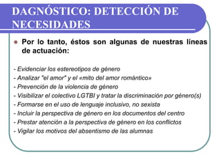  Por lo tanto, éstos son algunas de nuestras líneas
de actuación:
- Evidenciar los estereotipos de género
- Analizar "el amor" y el «mito del amor romántico»
- Prevención de la violencia de género
- Visibilizar el colectivo LGTBI y tratar la discriminación por género(s)
- Formarse en el uso de lenguaje inclusivo, no sexista
- Incluir la perspectiva de género en los documentos del centro
- Prestar atención a la perspectiva de género en los conflictos
- Vigilar los motivos del absentismo de las alumnas
DAGNÓSTICO: DETECCIÓN DE
NECESIDADES
 