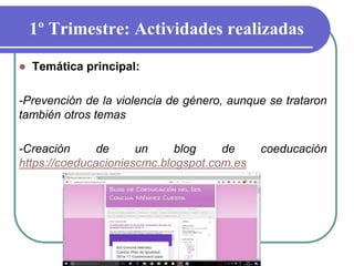 1º Trimestre: Actividades realizadas
 Temática principal:
-Prevención de la violencia de género, aunque se trataron
también otros temas
-Creación de un blog de coeducación
https://coeducacioniescmc.blogspot.com.es
 