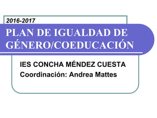PLAN DE IGUALDAD DE
GÉNERO/COEDUCACIÓN
IES CONCHA MÉNDEZ CUESTA
Coordinación: Andrea Mattes
2016-2017
 