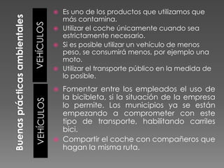 Es uno de los productos que utilizamos que
más contamina.
 Utilizar el coche únicamente cuando sea
estrictamente necesario.
 Si es posible utilizar un vehículo de menos
peso, se consumirá menos, por ejemplo una
moto.
 Utilizar el transporte público en la medida de
lo posible.

VEHÍCULOS



Fomentar entre los empleados el uso de
la bicibleta, si la situación de la empresa
lo permite. Los municipios ya se están
empezando a comprometer con este
tipo de transporte, habilitando carriles
bici.
 Compartir el coche con compañeros que
hagan la misma ruta.

VEHÍCULOS



 