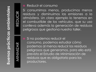 Reducir el consumo
Si consumimos menos, producimos menos
residuos y disminuimos las emisiones a la
atmósfera. Un claro ejemplo lo tenemos en
el combustible de los vehículos, que su uso
conlleva además la generación de residuos
peligrosos que gestiona nuestro taller.

REDUCIR



MINIMIZAR



Si no podemos reducir el
consumo, podemos estudiar cómo
podemos al menos reducir los residuos
peligrosos que generamos, para ello está
previsto el Estudio de Minimización de
residuos que es obligatorio para los
productores.

 