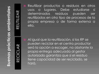 Reutilizar productos o residuos en otros
usos o lugares. Debe estudiarse si
determinados
residuos
pueden
ser
reutilizados en otro tipo de procesos de la
propia empresa o de forma externa a
ella.



Al igual que la reutilización, si los RP se
pueden reciclar en el centro productor
será la opción a escoger, no obstante la
propia entrega adecuada al gestor
autorizado garantiza que si el residuo
tiene capacidad de ser reciclado, se
hará.

RECICLAR

REUTILIZAR



 