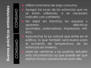 CONSUMO






CONSUMO





Utilizar luminarias de bajo consumo.
Apagar las luces de las estancias que no
se están utilizando, si es necesario
indicarlo con cartelería.
No dejar en stand-by los equipos y
aparatos
eléctricos
(pantallas, ordenadores, impresoras, wifi,
etc).
Aprovechar la luz natural que entre en el
edificio, lo que también será bueno para
el aumento de temperatura de las
estancias en invierno.
Aislar las ventanas y las puertas, estudiar
esta circunstancia ya que puede ser que
existan incluso subvenciones para ello.

 