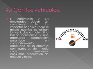 

El
empresario
y
sus
empleados
deben
ser
conscientes
de
los
impactos negativos para el
medio cuando se utilizan
los vehículos a motor. Una
buena conciencia y una
adecuada
organización
garantizan
un
comportamiento
adecuado de la empresa
con aspectos del medio
como:
emisiones,
consumos, producción de
residuos y ruido.

 