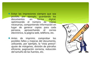Evitar las impresiones siempre que sea
posible, por ejemplo, guardando los
documentos en forma digital,
optimizando el número de copias
necesarias, compartiendo información en
lugar de generar copias para cada
persona, aprovechando el correo
electrónico, la página web, teléfono, etc.
Antes de imprimir, comprobar los
posibles fallos y mejoras del documento,
utilizando, por ejemplo, la “vista previa”:
ajuste de márgenes, división de párrafos
eficiente, paginación correcta, reducción
del tamaño de las fuentes, etc.
 